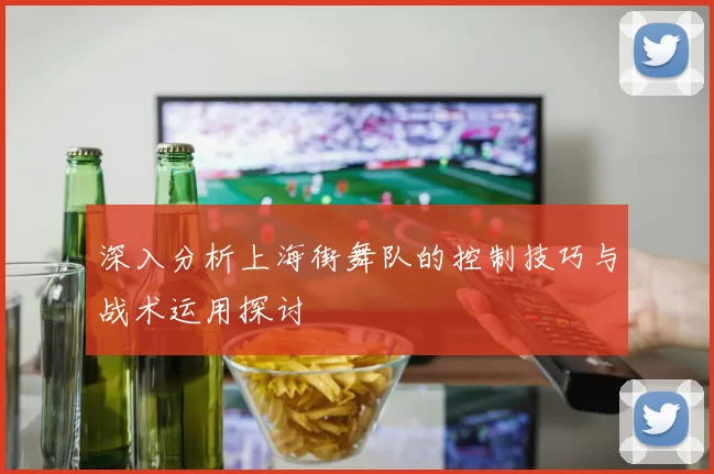 深入分析上海街舞队的控制技巧与战术运用探讨