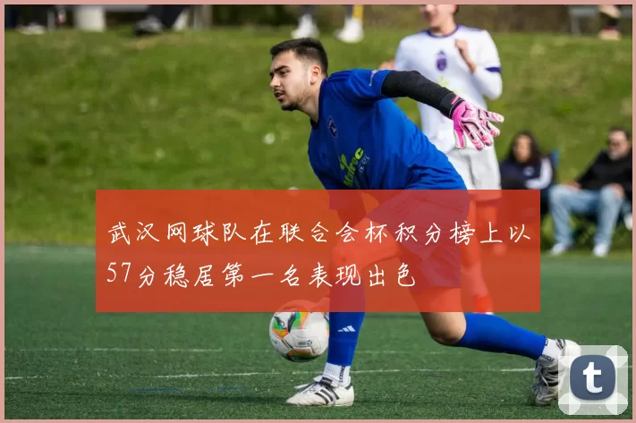 武汉网球队在联合会杯积分榜上以57分稳居第一名表现出色