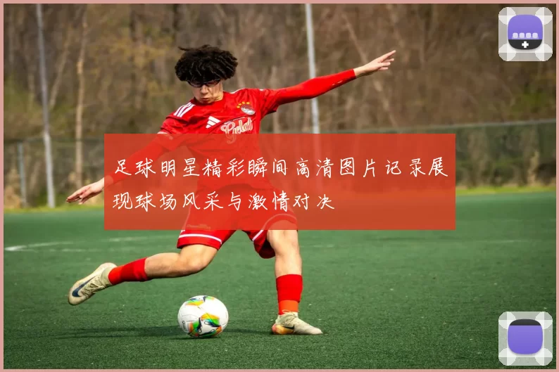 足球明星精彩瞬间高清图片记录展现球场风采与激情对决