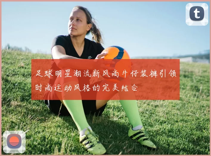 足球明星潮流新风尚牛仔装裤引领时尚运动风格的完美结合