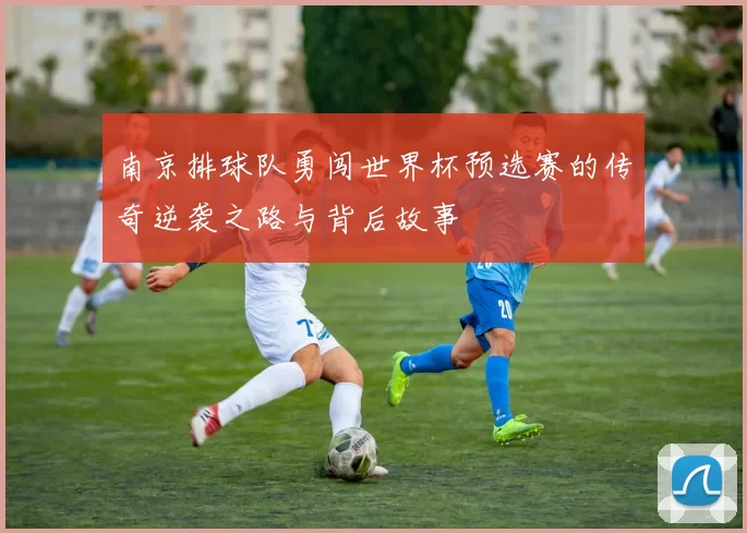 南京排球队勇闯世界杯预选赛的传奇逆袭之路与背后故事