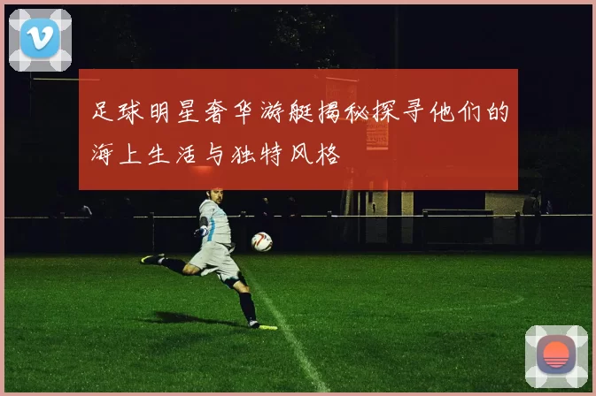 足球明星奢华游艇揭秘探寻他们的海上生活与独特风格