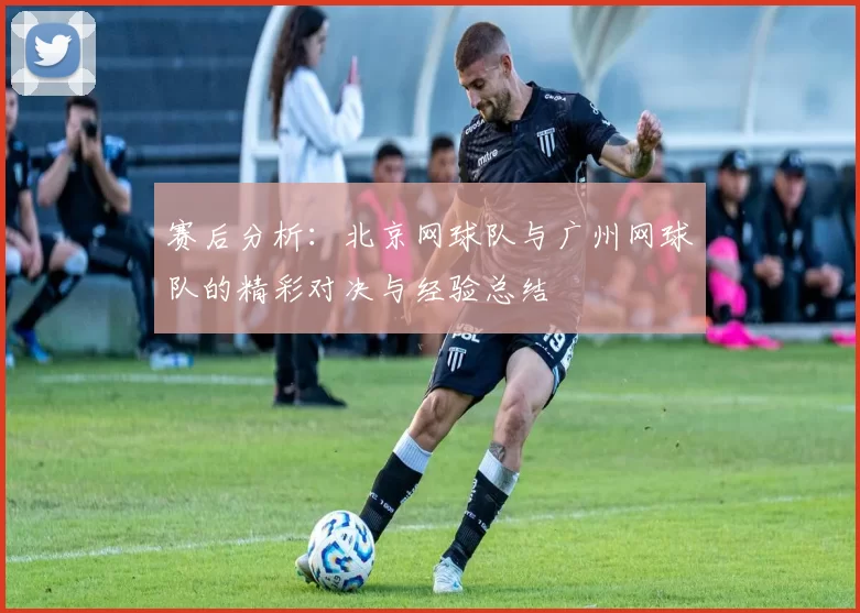 赛后分析：北京网球队与广州网球队的精彩对决与经验总结