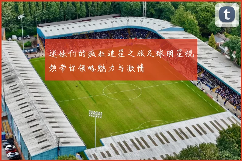 迷妹们的疯狂追星之旅足球明星视频带你领略魅力与激情
