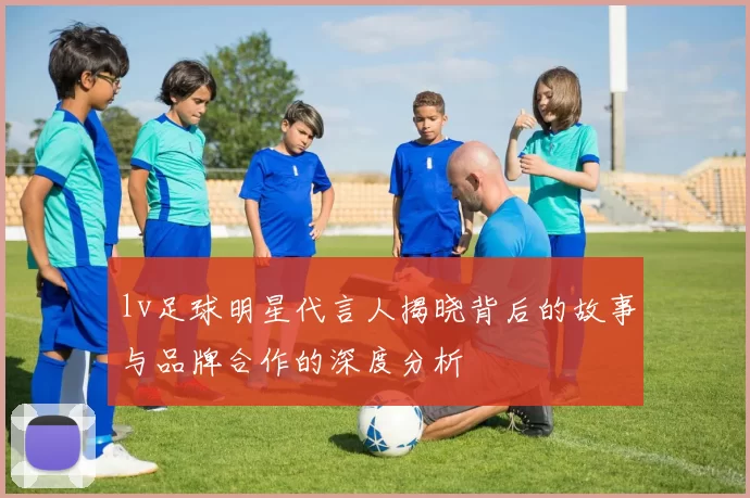 lv足球明星代言人揭晓背后的故事与品牌合作的深度分析