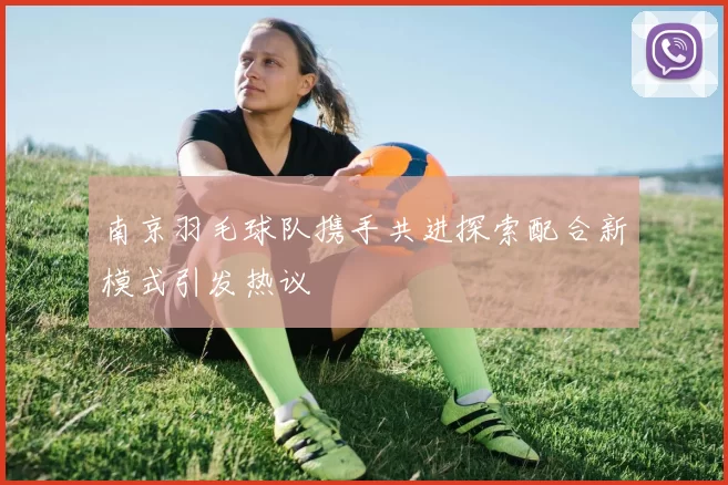 南京羽毛球队携手共进探索配合新模式引发热议