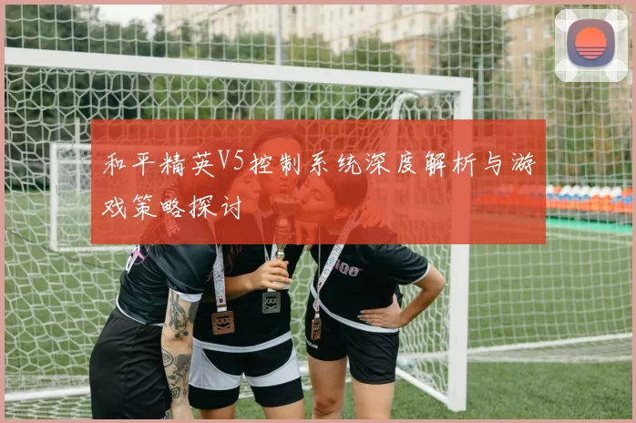 和平精英V5控制系统深度解析与游戏策略探讨
