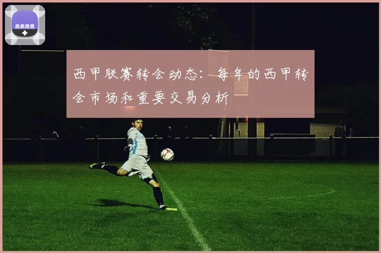 西甲联赛转会动态：每年的西甲转会市场和重要交易分析