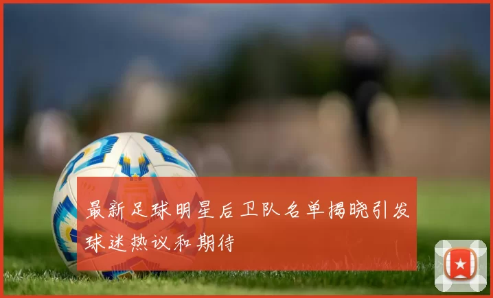 最新足球明星后卫队名单揭晓引发球迷热议和期待