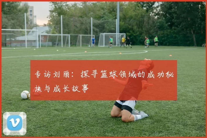专访刘丽：探寻篮球领域的成功秘诀与成长故事
