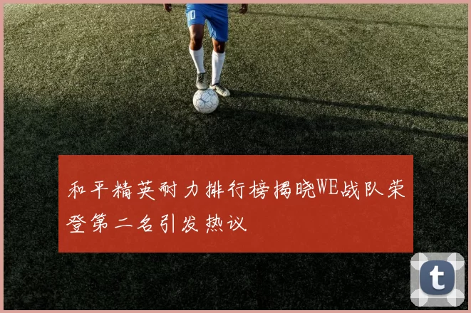 和平精英耐力排行榜揭晓WE战队荣登第二名引发热议