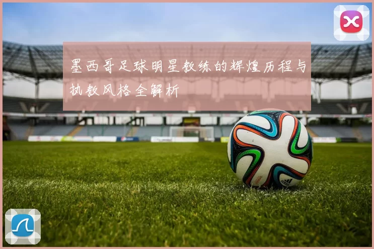 墨西哥足球明星教练的辉煌历程与执教风格全解析