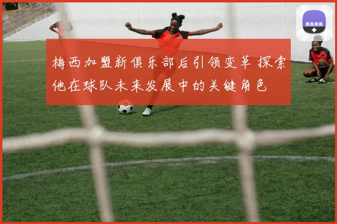 梅西加盟新俱乐部后引领变革 探索他在球队未来发展中的关键角色