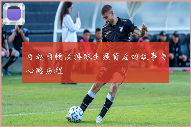 与赵丽畅谈排球生涯背后的故事与心路历程