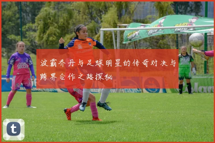 波霸乔丹与足球明星的传奇对决与跨界合作之路探秘