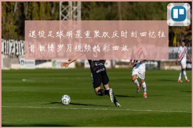 退役足球明星重聚欢庆时刻回忆往昔激情岁月视频精彩回放