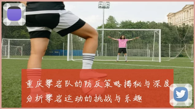 重庆攀岩队的防反策略揭秘与深度分析攀岩运动的挑战与乐趣