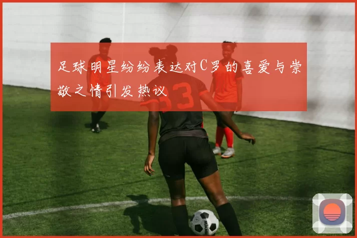 足球明星纷纷表达对C罗的喜爱与崇敬之情引发热议
