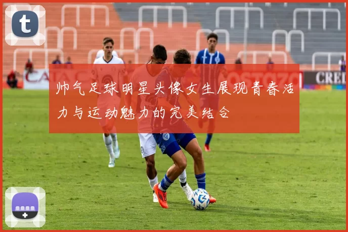 帅气足球明星头像女生展现青春活力与运动魅力的完美结合