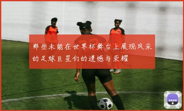 那些未能在世界杯舞台上展现风采的足球巨星们的遗憾与荣耀