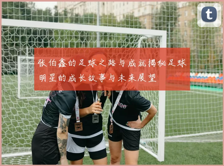 张伯鑫的足球之路与成就揭秘足球明星的成长故事与未来展望