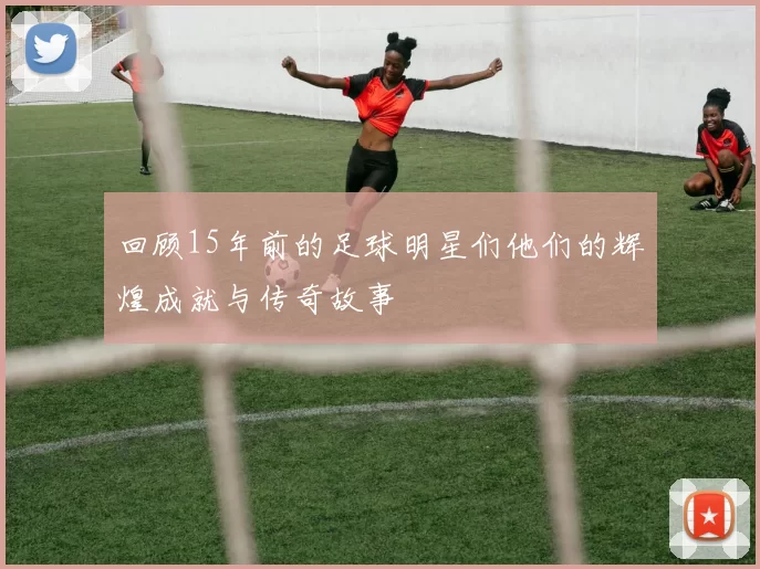 回顾15年前的足球明星们他们的辉煌成就与传奇故事