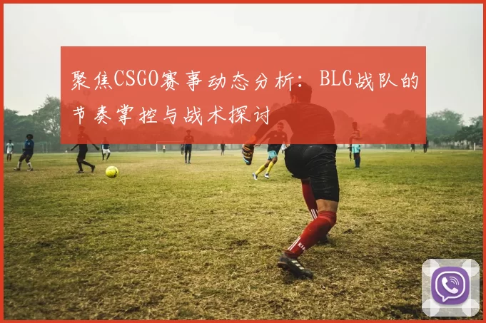 聚焦CSGO赛事动态分析：BLG战队的节奏掌控与战术探讨