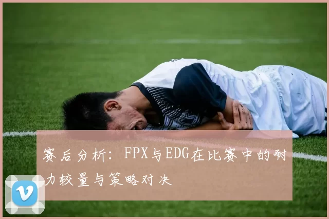 赛后分析：FPX与EDG在比赛中的耐力较量与策略对决