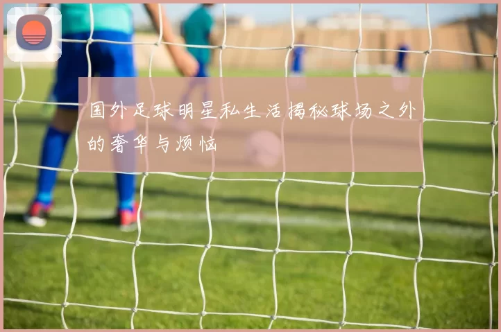 国外足球明星私生活揭秘球场之外的奢华与烦恼