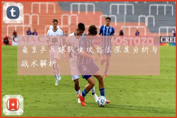 南京乒乓球队快攻打法深度分析与战术解析