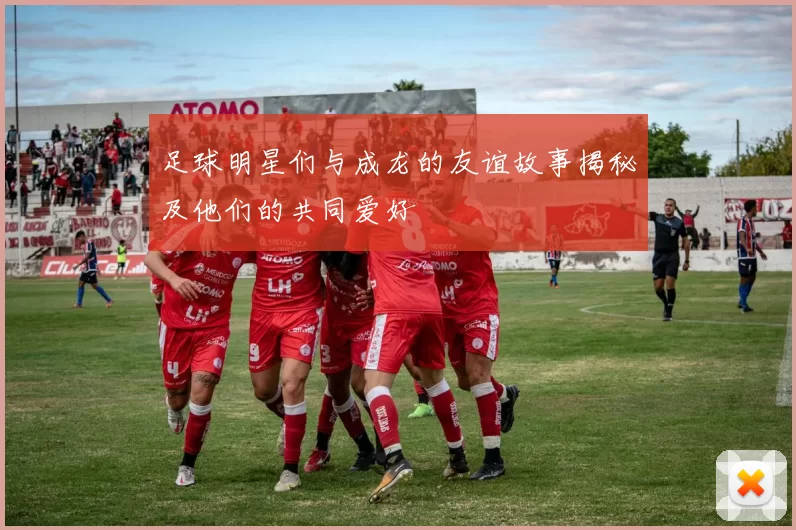 足球明星们与成龙的友谊故事揭秘及他们的共同爱好