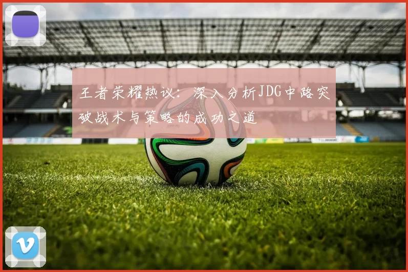 王者荣耀热议：深入分析JDG中路突破战术与策略的成功之道