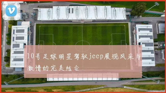 10号足球明星驾驭jeep展现风采与激情的完美结合