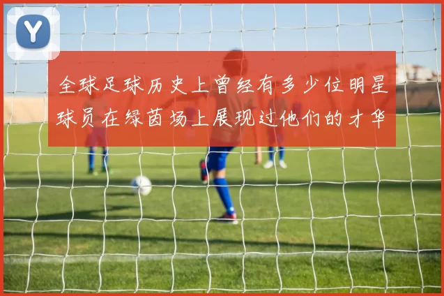 全球足球历史上曾经有多少位明星球员在绿茵场上展现过他们的才华与风采