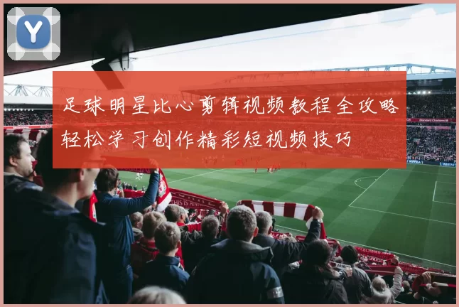 足球明星比心剪辑视频教程全攻略轻松学习创作精彩短视频技巧