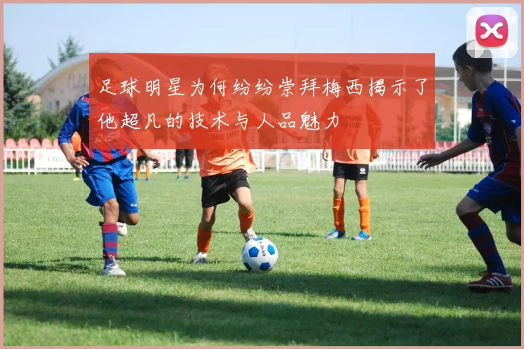 足球明星为何纷纷崇拜梅西揭示了他超凡的技术与人品魅力
