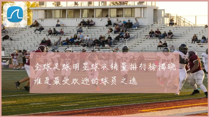 全球足球明星球衣销量排行榜揭晓谁是最受欢迎的球员之选