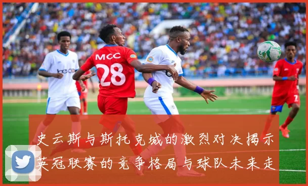 史云斯与斯托克城的激烈对决揭示英冠联赛的竞争格局与球队未来走向