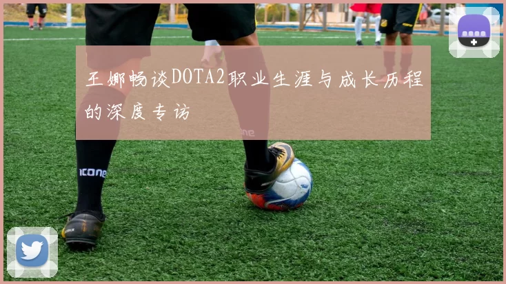 王娜畅谈DOTA2职业生涯与成长历程的深度专访