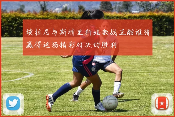埃拉尼与斯特里科娃激战正酣谁将赢得这场精彩对决的胜利