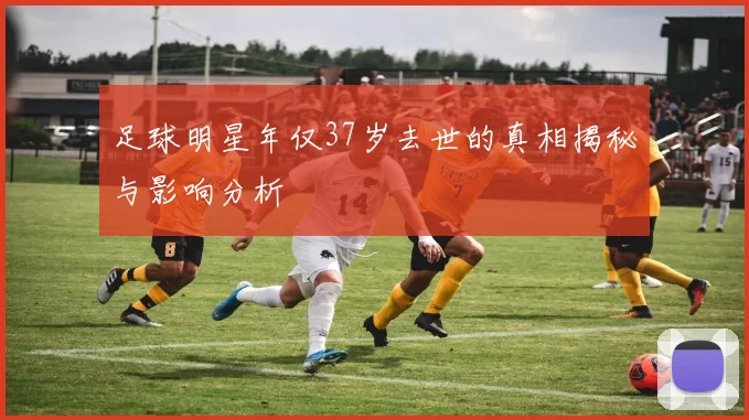 足球明星年仅37岁去世的真相揭秘与影响分析