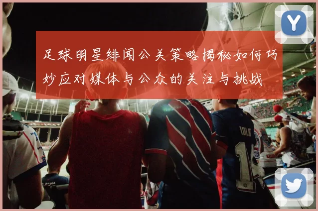 足球明星绯闻公关策略揭秘如何巧妙应对媒体与公众的关注与挑战