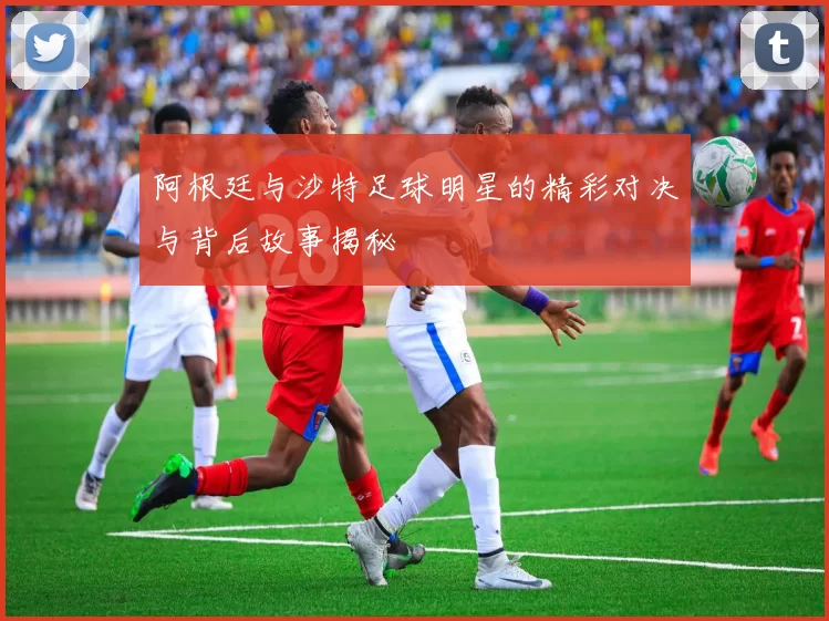 阿根廷与沙特足球明星的精彩对决与背后故事揭秘