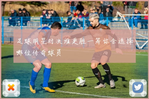 足球明星对决谁更胜一筹你会选择哪位传奇球员