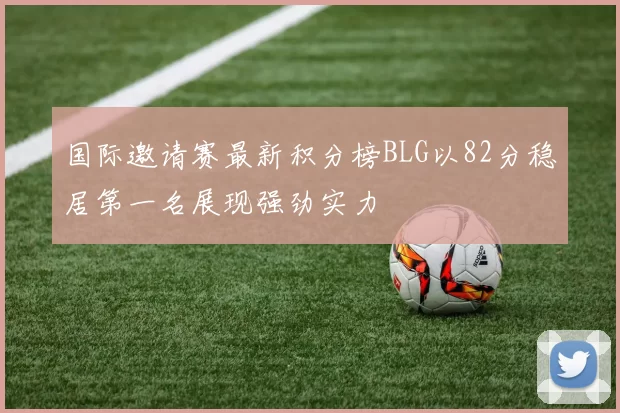 国际邀请赛最新积分榜BLG以82分稳居第一名展现强劲实力