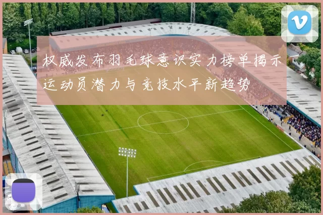 权威发布羽毛球意识实力榜单揭示运动员潜力与竞技水平新趋势