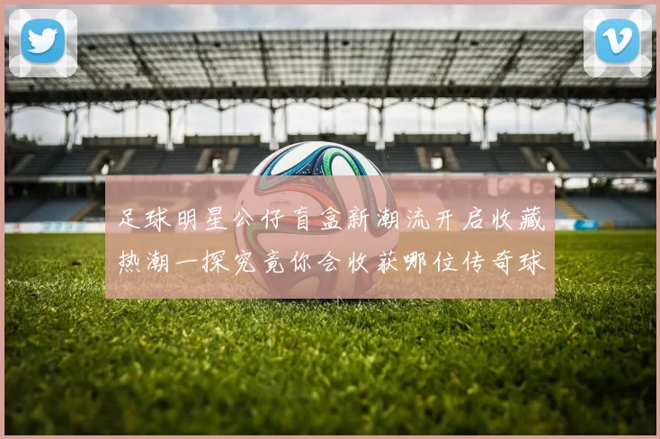 足球明星公仔盲盒新潮流开启收藏热潮一探究竟你会收获哪位传奇球星