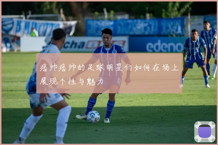痞帅痞帅的足球明星们如何在场上展现个性与魅力