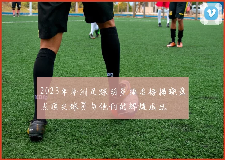 2023年非洲足球明星排名榜揭晓盘点顶尖球员与他们的辉煌成就