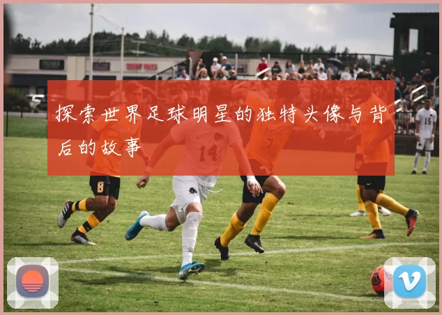 探索世界足球明星的独特头像与背后的故事